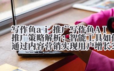 写作鱼 ai 推广 写作鱼 AI 推广策略解析：智能工具如何通过内容营销实现用户增长？