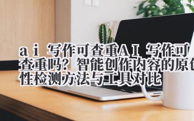 ai 写作可查重 AI 写作可查重吗？智能创作内容的原创性检测方法与工具对比