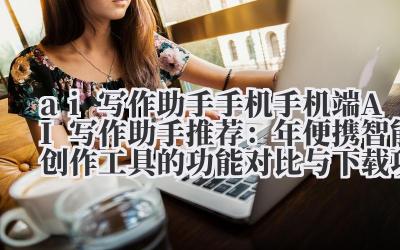 ai 写作助手手机 手机端 AI 写作助手推荐：2024 年便携智能创作工具的功能对比与下载攻略