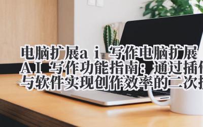 电脑扩展 ai 写作 电脑扩展 AI 写作功能指南：通过插件与软件实现创作效率的二次提升