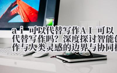 AI 可以代替写作 AI 可以代替写作吗?深度探讨智能创作与人类灵感的边界与协同模式