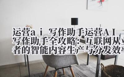 运营 ai 写作助手 运营 AI 写作助手全攻略：互联网从业者的智能内容生产与分发效率提升方案