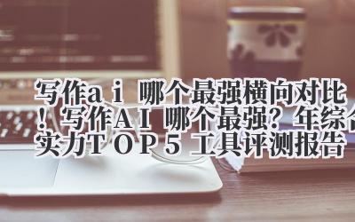 写作 ai 哪个最强 横向对比！写作 AI 哪个最强？2024 年综合实力 TOP5 工具评测报告