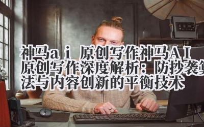 神马 ai 原创写作 神马 AI 原创写作深度解析：防抄袭算法与内容创新的平衡技术