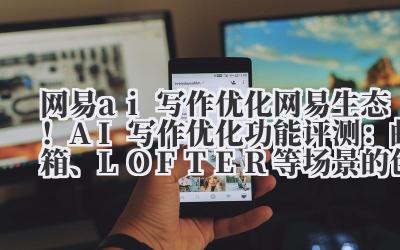 网易 ai 写作优化 网易生态！AI 写作优化功能评测：邮箱、LOFTER 等场景的创作辅助