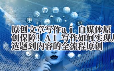 原创文章写作 ai 自媒体原创保障!AI 写作如何实现从选题到内容的全流程原创