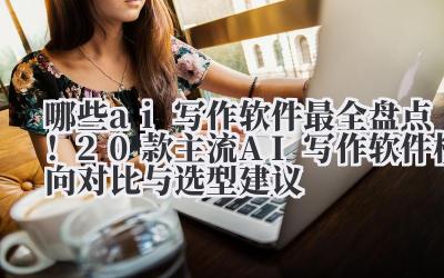 哪些 ai 写作软件 2024 最全盘点！20 款主流 AI 写作软件横向对比与选型建议