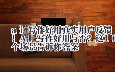 AI写作好用 真实用户反馈!AI写作好用与否?这10个场景告诉你答案