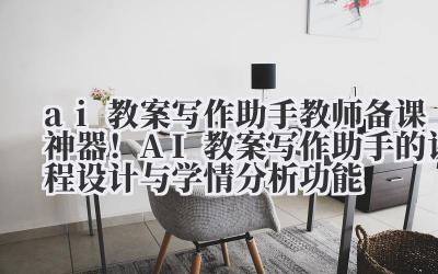 ai 教案写作助手 教师备课神器！AI 教案写作助手的课程设计与学情分析功能