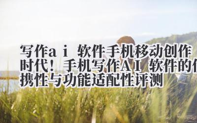 写作 ai 软件手机 移动创作时代！手机写作 AI 软件的便携性与功能适配性评测