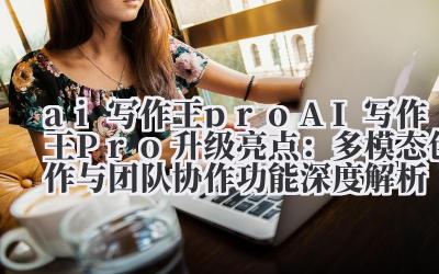 AI 写作王 Pro 升级亮点:多模态创作与团队协作功能深度解析