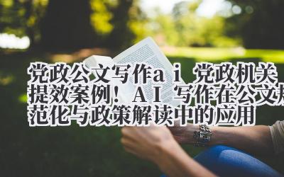 党政公文写作 ai 党政机关提效案例!AI 写作在公文规范化与政策解读中的应用
