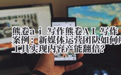 熊卷 ai 写作 熊卷 AI 写作案例：新媒体运营团队如何用工具实现内容产能翻倍？