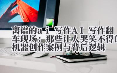 离谱的 ai 写作 AI 写作翻车现场：那些让人哭笑不得的机器创作案例与背后逻辑