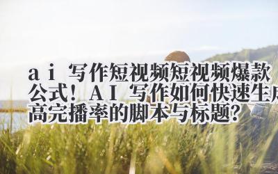 ai 写作短视频 短视频爆款公式！AI 写作如何快速生成高完播率的脚本与标题？