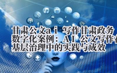 甘肃公文 ai 写作 甘肃政务数字化案例：AI 公文写作在基层治理中的实践与成效