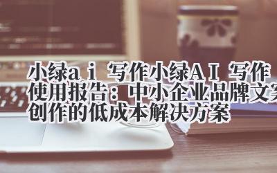 小绿 ai 写作 小绿 AI 写作使用报告：中小企业品牌文案创作的低成本解决方案