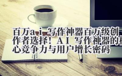 百万 ai 写作神器 百万级创作者选择！AI 写作神器的核心竞争力与用户增长密码