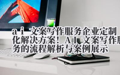ai 文案写作服务 企业定制化解决方案！AI 文案写作服务的流程解析与案例展示