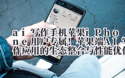 ai 写作手机苹果 iPhone 用户专属！苹果端 AI 写作应用的生态整合与性能优化