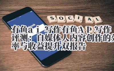 有鱼 ai 写作 有鱼 AI 写作评测：自媒体人内容创作的效率与收益提升双报告