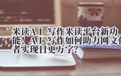 米读 AI 写作 米读平台新功能！AI 写作如何助力网文作者实现日更万字？
