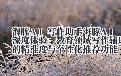 海豚 AI 写作助手 海豚 AI 深度体验：教育领域写作辅助的精准度与个性化推荐功能