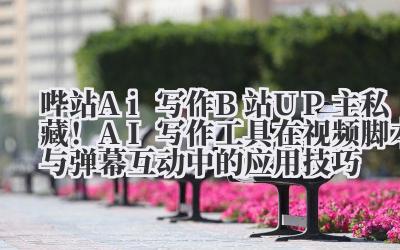 哔站 Ai 写作 B 站 UP 主私藏！AI 写作工具在视频脚本与弹幕互动中的应用技巧