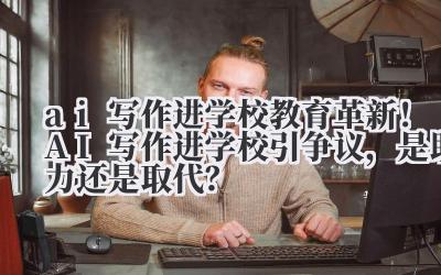 ai 写作进学校 教育革新！AI 写作进学校引争议，是助力还是取代？