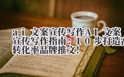 ai 文案宣传写作 AI 文案宣传写作指南：10 步打造高转化率品牌推文！