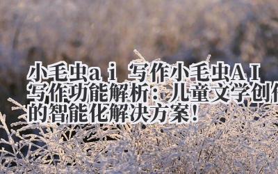 小毛虫 ai 写作 小毛虫 AI 写作功能解析：儿童文学创作的智能化解决方案！