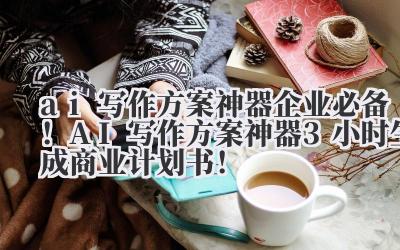 ai 写作方案神器 企业必备！AI 写作方案神器 3 小时生成商业计划书！