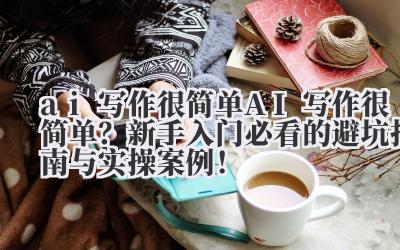 ai 写作很简单 AI 写作很简单？新手入门必看的避坑指南与实操案例！