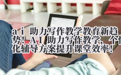 ai 助力写作教学 教育新趋势！AI 助力写作教学，个性化辅导方案提升课堂效率！