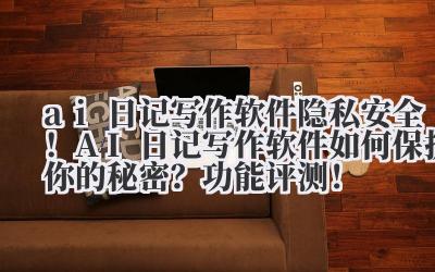 ai 日记写作软件 隐私安全！AI 日记写作软件如何保护你的秘密？功能评测！