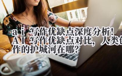 ai 写作优缺点 深度分析!AI 写作优缺点对比,人类创作的护城河在哪?