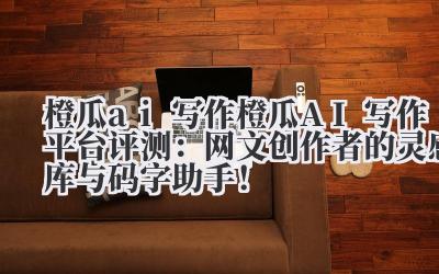 橙瓜 ai 写作 橙瓜 AI 写作平台评测：网文创作者的灵感库与码字助手！