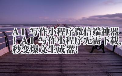 AI 写作小程序 微信端神器!AI 写作小程序无需下载,秒变爆文生成器!