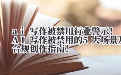 ai 写作被禁用 行业警示！AI 写作被禁用的 5 大场景及合规创作指南！