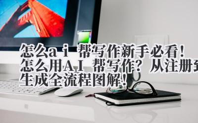 怎么 ai 帮写作 新手必看！怎么用 AI 帮写作？从注册到生成全流程图解！