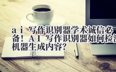 ai 写作识别器 学术诚信必备！AI 写作识别器如何检测机器生成内容？