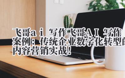 飞哥 ai 写作 飞哥 AI 写作案例：传统企业数字化转型的内容营销实战！