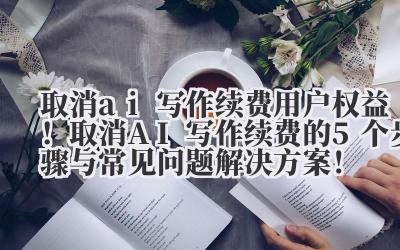 取消 ai 写作续费 用户权益!取消 AI 写作续费的 5 个步骤与常见问题解决方案!