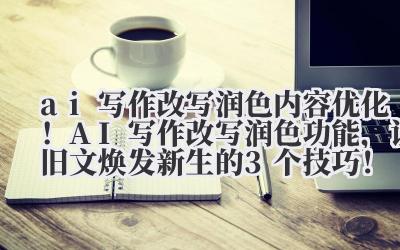 ai 写作改写润色 内容优化！AI 写作改写润色功能，让旧文焕发新生的 3 个技巧！