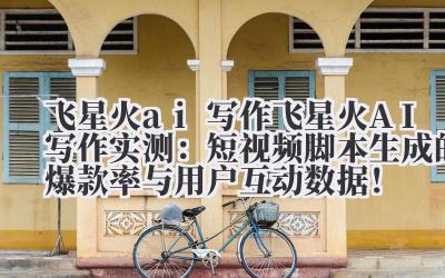飞星火 ai 写作 飞星火 AI 写作实测：短视频脚本生成的爆款率与用户互动数据！