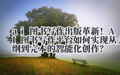 ai 图书写作 出版革新！AI 图书写作平台如何实现从大纲到完本的智能化创作？