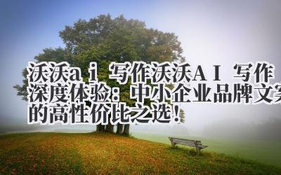 沃沃 ai 写作 沃沃 AI 写作深度体验：中小企业品牌文案的高性价比之选！