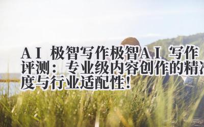 AI 极智写作 极智 AI 写作评测：专业级内容创作的精准度与行业适配性！
