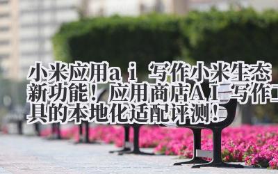 小米应用 ai 写作 小米生态新功能！应用商店 AI 写作工具的本地化适配评测！