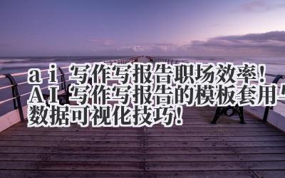 ai 写作写报告 职场效率！AI 写作写报告的模板套用与数据可视化技巧！